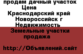 продам дачный участок › Цена ­ 700 000 - Краснодарский край, Новороссийск г. Недвижимость » Земельные участки продажа   